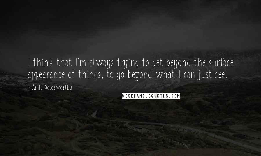 Andy Goldsworthy Quotes: I think that I'm always trying to get beyond the surface appearance of things, to go beyond what I can just see.