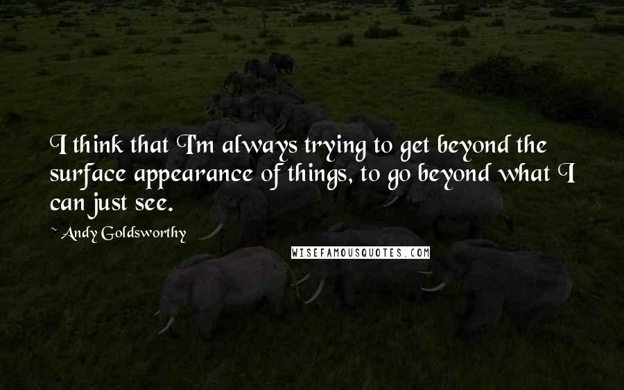 Andy Goldsworthy Quotes: I think that I'm always trying to get beyond the surface appearance of things, to go beyond what I can just see.