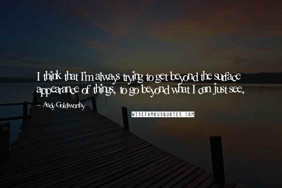 Andy Goldsworthy Quotes: I think that I'm always trying to get beyond the surface appearance of things, to go beyond what I can just see.