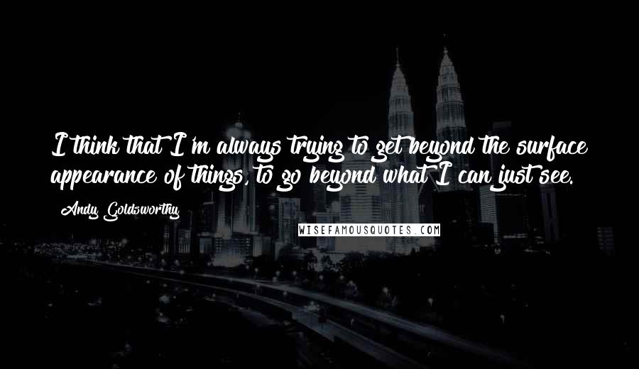 Andy Goldsworthy Quotes: I think that I'm always trying to get beyond the surface appearance of things, to go beyond what I can just see.