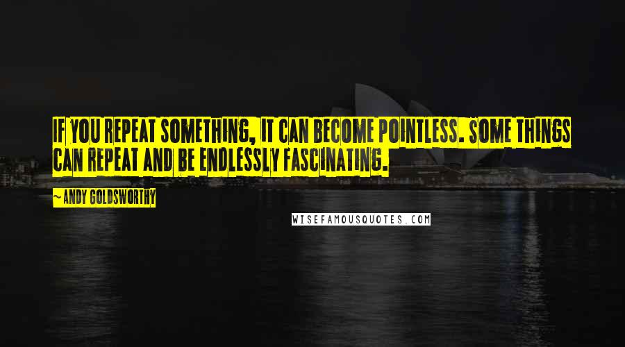 Andy Goldsworthy Quotes: If you repeat something, it can become pointless. Some things can repeat and be endlessly fascinating.