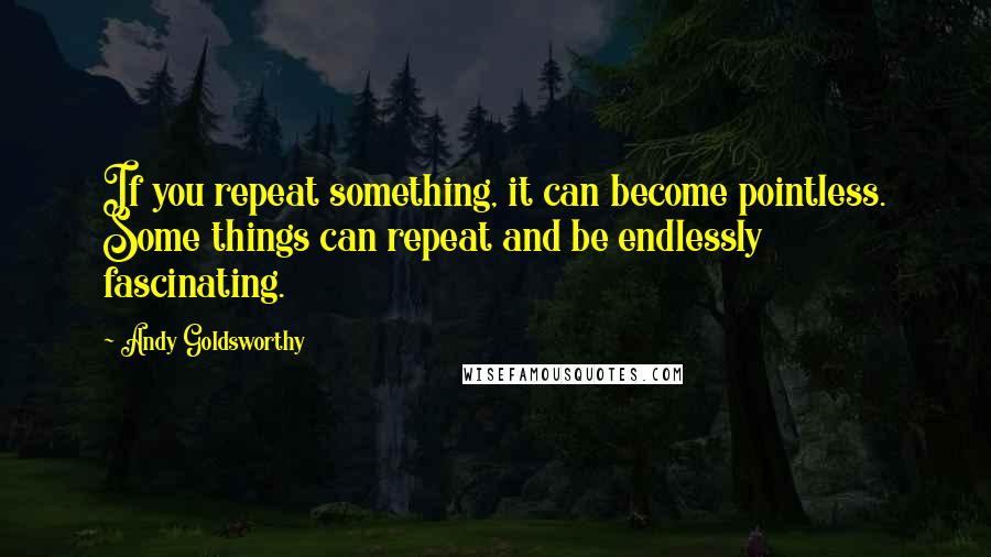 Andy Goldsworthy Quotes: If you repeat something, it can become pointless. Some things can repeat and be endlessly fascinating.