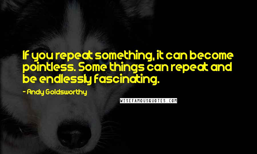 Andy Goldsworthy Quotes: If you repeat something, it can become pointless. Some things can repeat and be endlessly fascinating.