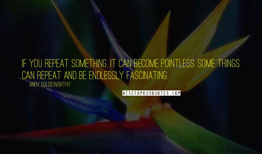 Andy Goldsworthy Quotes: If you repeat something, it can become pointless. Some things can repeat and be endlessly fascinating.