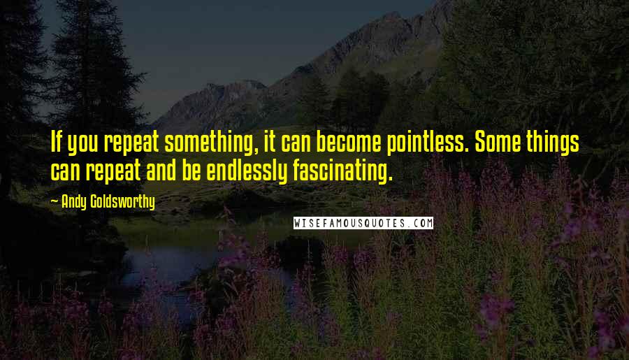 Andy Goldsworthy Quotes: If you repeat something, it can become pointless. Some things can repeat and be endlessly fascinating.