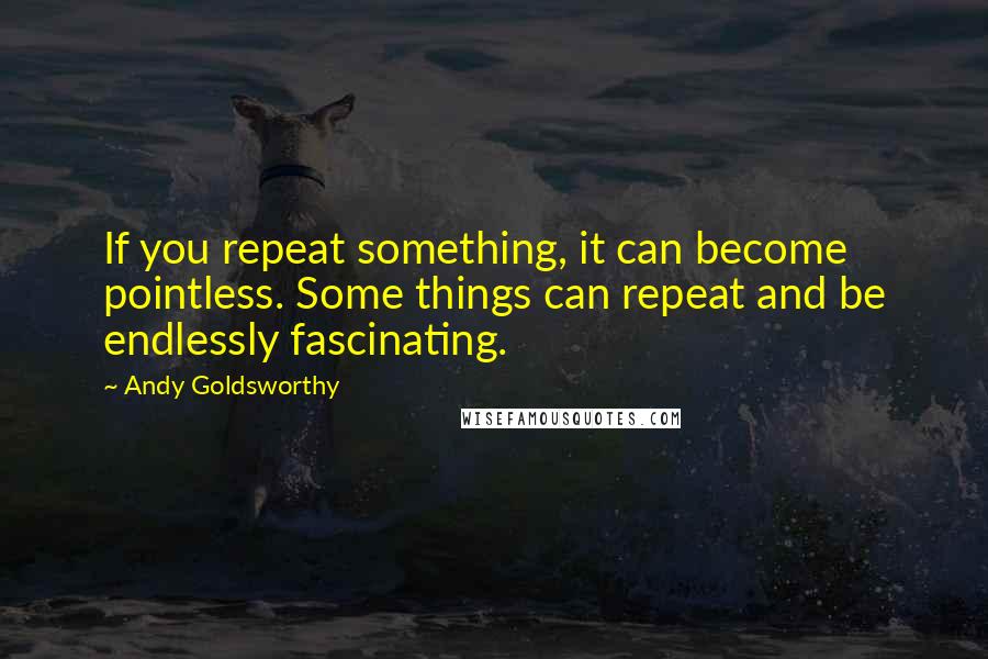 Andy Goldsworthy Quotes: If you repeat something, it can become pointless. Some things can repeat and be endlessly fascinating.