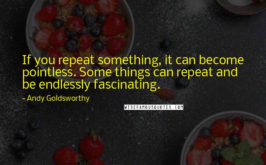 Andy Goldsworthy Quotes: If you repeat something, it can become pointless. Some things can repeat and be endlessly fascinating.