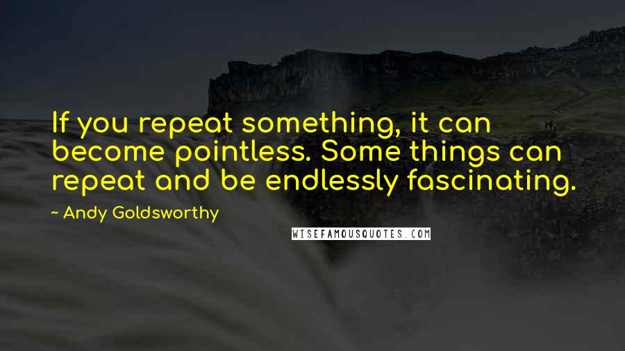 Andy Goldsworthy Quotes: If you repeat something, it can become pointless. Some things can repeat and be endlessly fascinating.