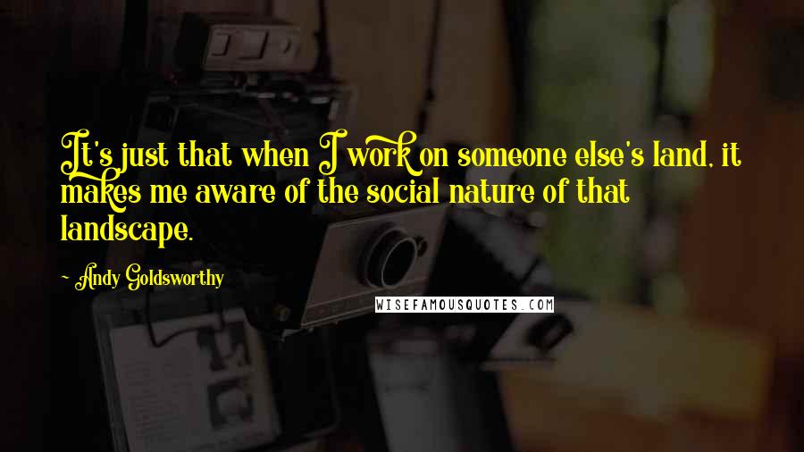 Andy Goldsworthy Quotes: It's just that when I work on someone else's land, it makes me aware of the social nature of that landscape.