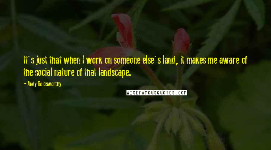 Andy Goldsworthy Quotes: It's just that when I work on someone else's land, it makes me aware of the social nature of that landscape.