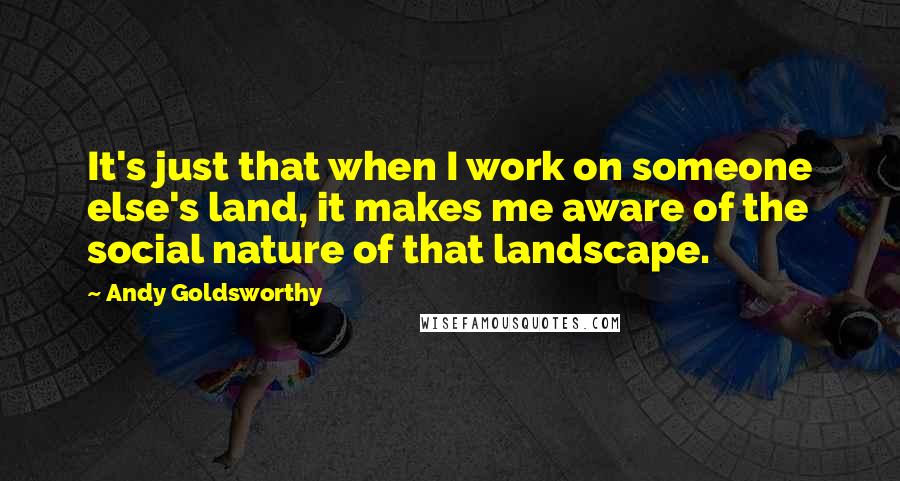 Andy Goldsworthy Quotes: It's just that when I work on someone else's land, it makes me aware of the social nature of that landscape.