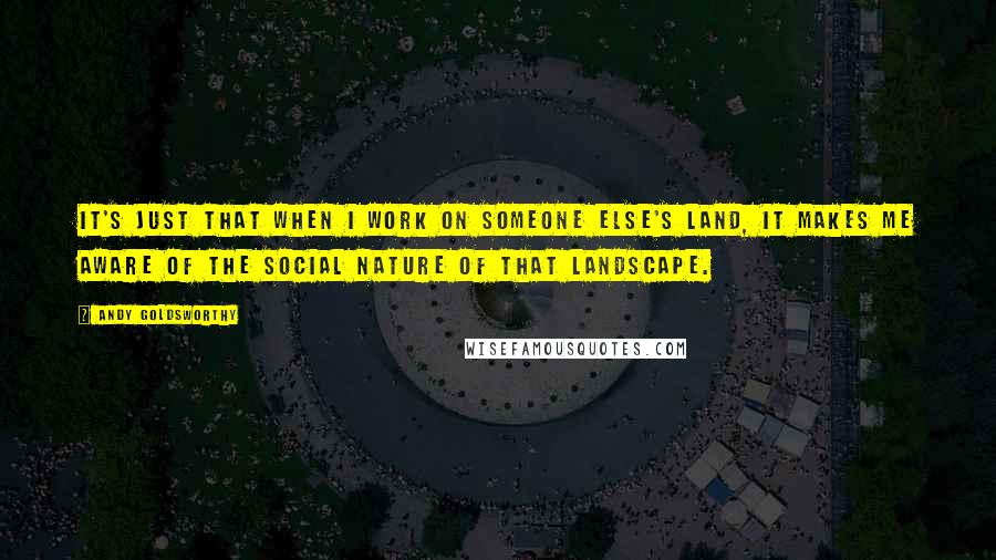 Andy Goldsworthy Quotes: It's just that when I work on someone else's land, it makes me aware of the social nature of that landscape.