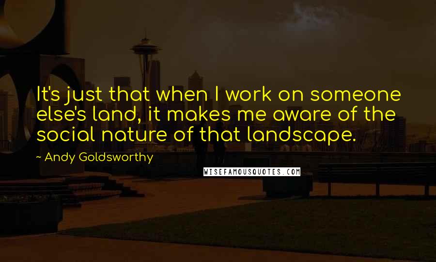 Andy Goldsworthy Quotes: It's just that when I work on someone else's land, it makes me aware of the social nature of that landscape.