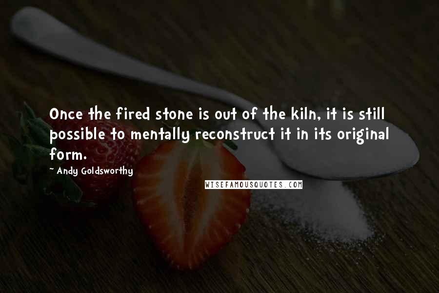 Andy Goldsworthy Quotes: Once the fired stone is out of the kiln, it is still possible to mentally reconstruct it in its original form.