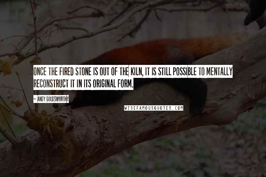 Andy Goldsworthy Quotes: Once the fired stone is out of the kiln, it is still possible to mentally reconstruct it in its original form.