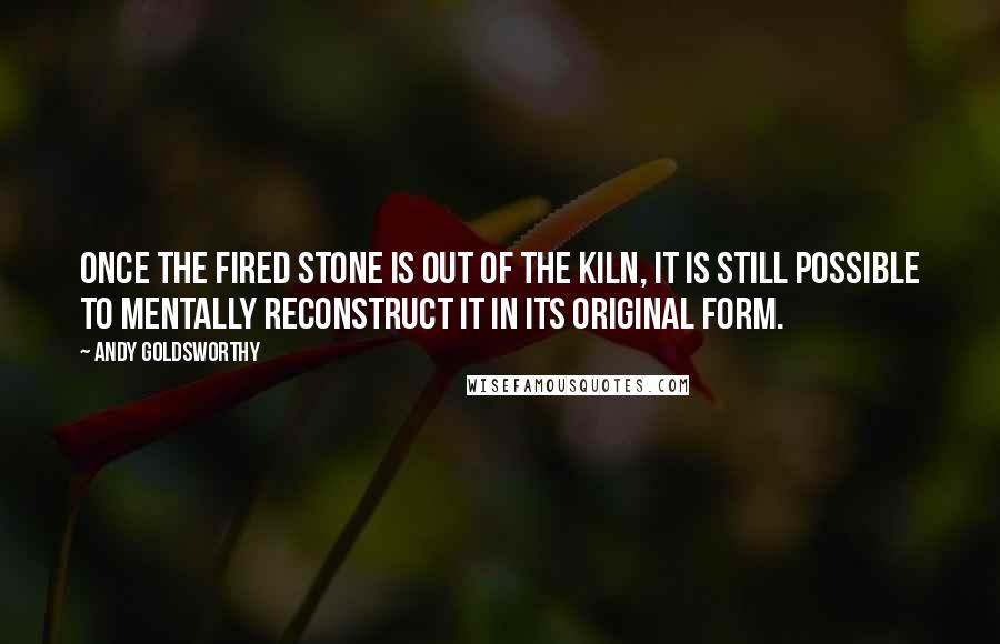 Andy Goldsworthy Quotes: Once the fired stone is out of the kiln, it is still possible to mentally reconstruct it in its original form.