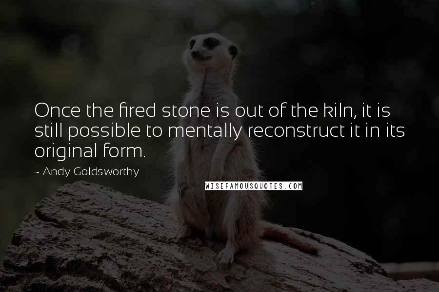 Andy Goldsworthy Quotes: Once the fired stone is out of the kiln, it is still possible to mentally reconstruct it in its original form.