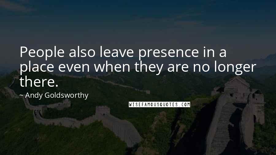 Andy Goldsworthy Quotes: People also leave presence in a place even when they are no longer there.