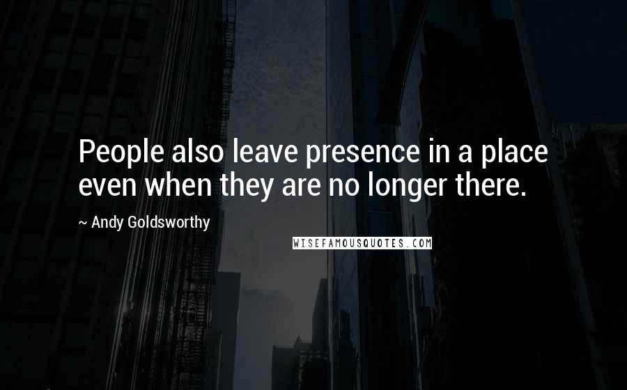 Andy Goldsworthy Quotes: People also leave presence in a place even when they are no longer there.