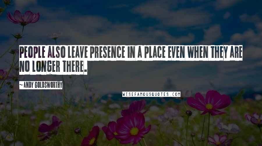 Andy Goldsworthy Quotes: People also leave presence in a place even when they are no longer there.