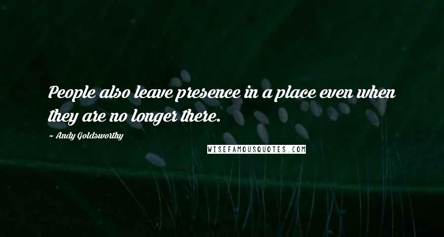 Andy Goldsworthy Quotes: People also leave presence in a place even when they are no longer there.