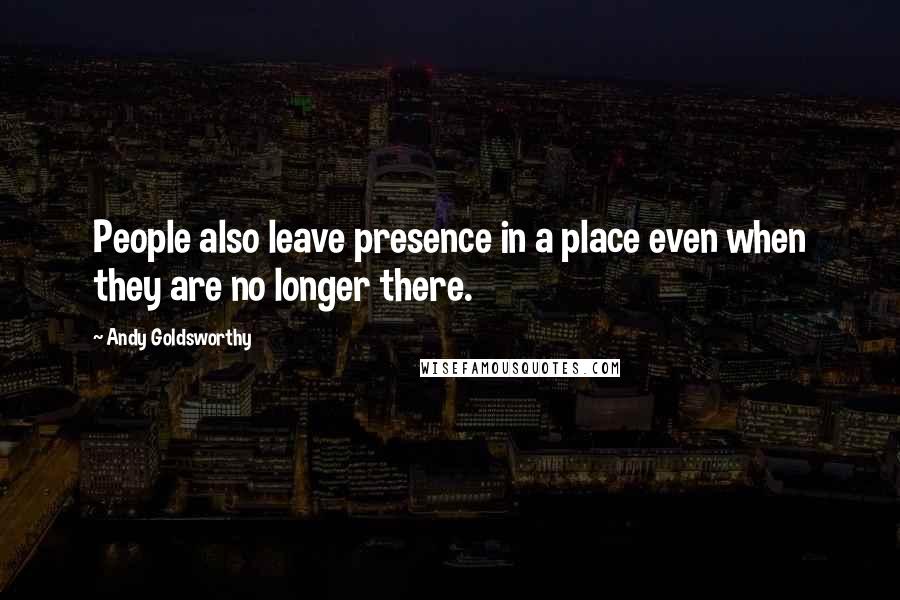 Andy Goldsworthy Quotes: People also leave presence in a place even when they are no longer there.