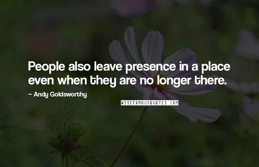Andy Goldsworthy Quotes: People also leave presence in a place even when they are no longer there.