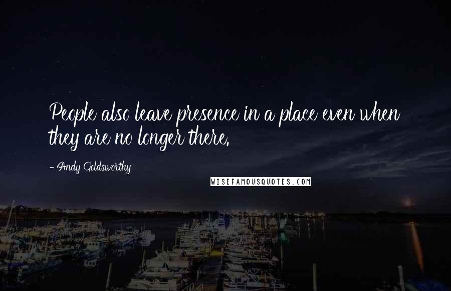 Andy Goldsworthy Quotes: People also leave presence in a place even when they are no longer there.