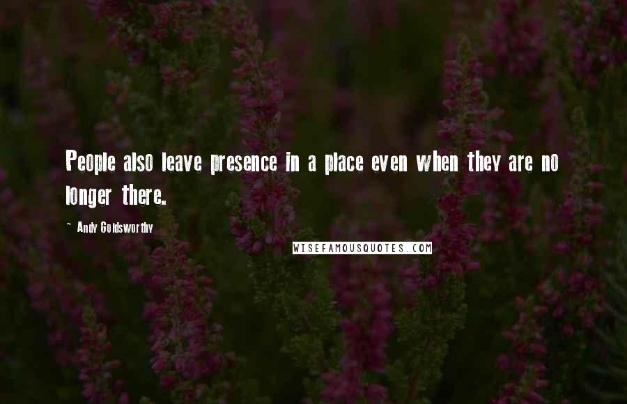 Andy Goldsworthy Quotes: People also leave presence in a place even when they are no longer there.