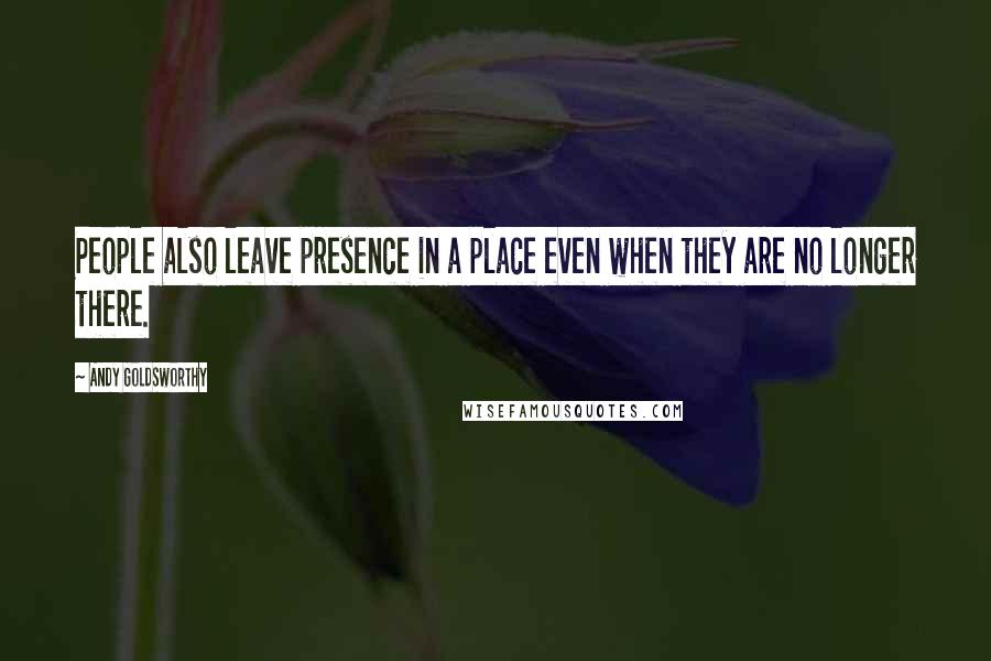 Andy Goldsworthy Quotes: People also leave presence in a place even when they are no longer there.