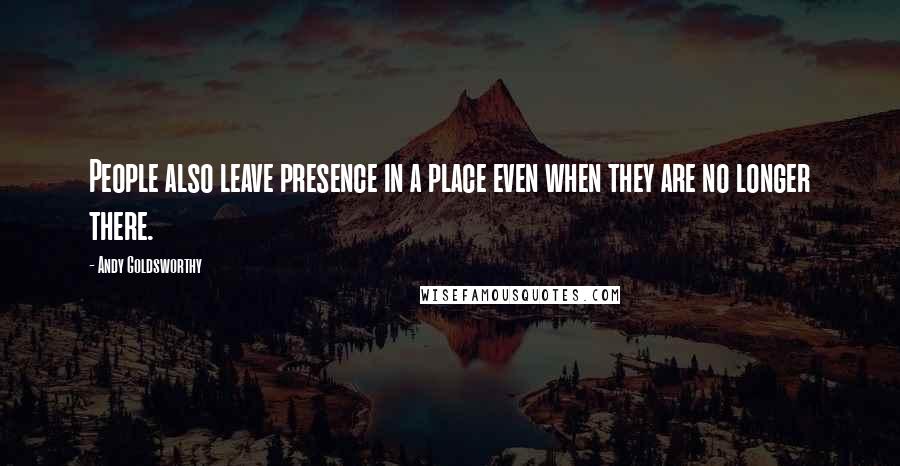 Andy Goldsworthy Quotes: People also leave presence in a place even when they are no longer there.