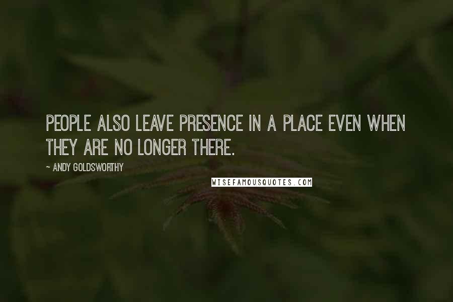 Andy Goldsworthy Quotes: People also leave presence in a place even when they are no longer there.