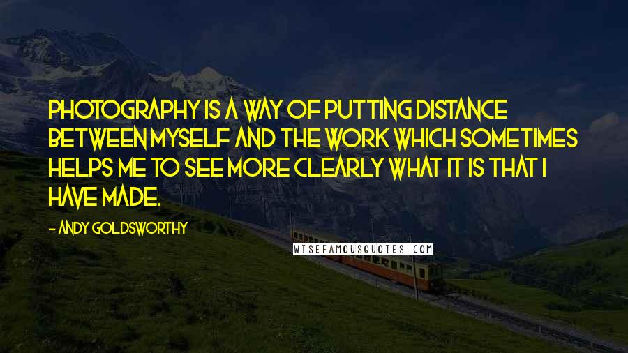 Andy Goldsworthy Quotes: Photography is a way of putting distance between myself and the work which sometimes helps me to see more clearly what it is that I have made.