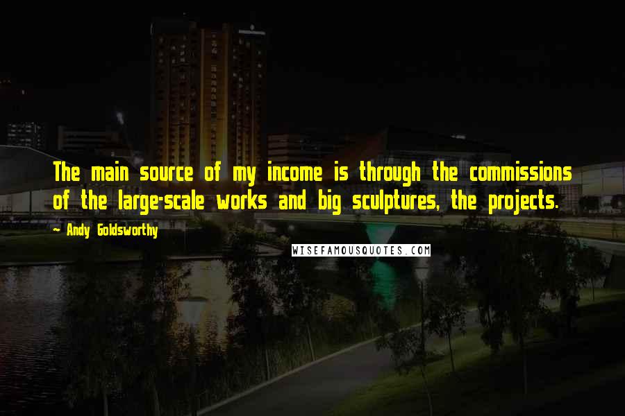 Andy Goldsworthy Quotes: The main source of my income is through the commissions of the large-scale works and big sculptures, the projects.
