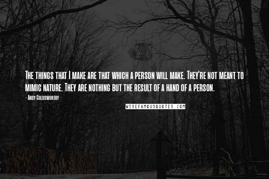 Andy Goldsworthy Quotes: The things that I make are that which a person will make. They're not meant to mimic nature. They are nothing but the result of a hand of a person.