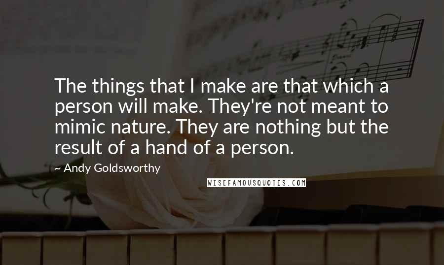 Andy Goldsworthy Quotes: The things that I make are that which a person will make. They're not meant to mimic nature. They are nothing but the result of a hand of a person.