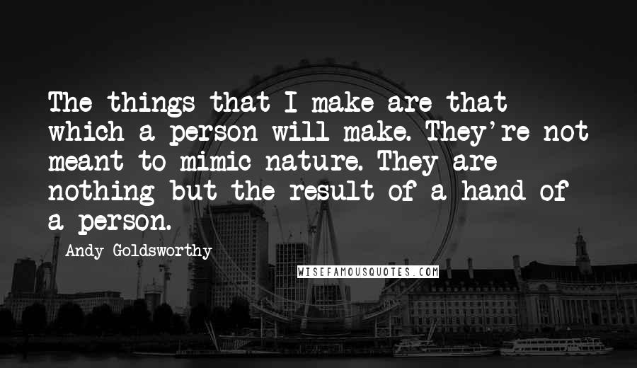 Andy Goldsworthy Quotes: The things that I make are that which a person will make. They're not meant to mimic nature. They are nothing but the result of a hand of a person.