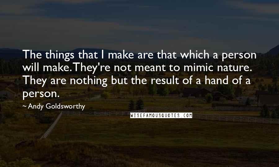 Andy Goldsworthy Quotes: The things that I make are that which a person will make. They're not meant to mimic nature. They are nothing but the result of a hand of a person.