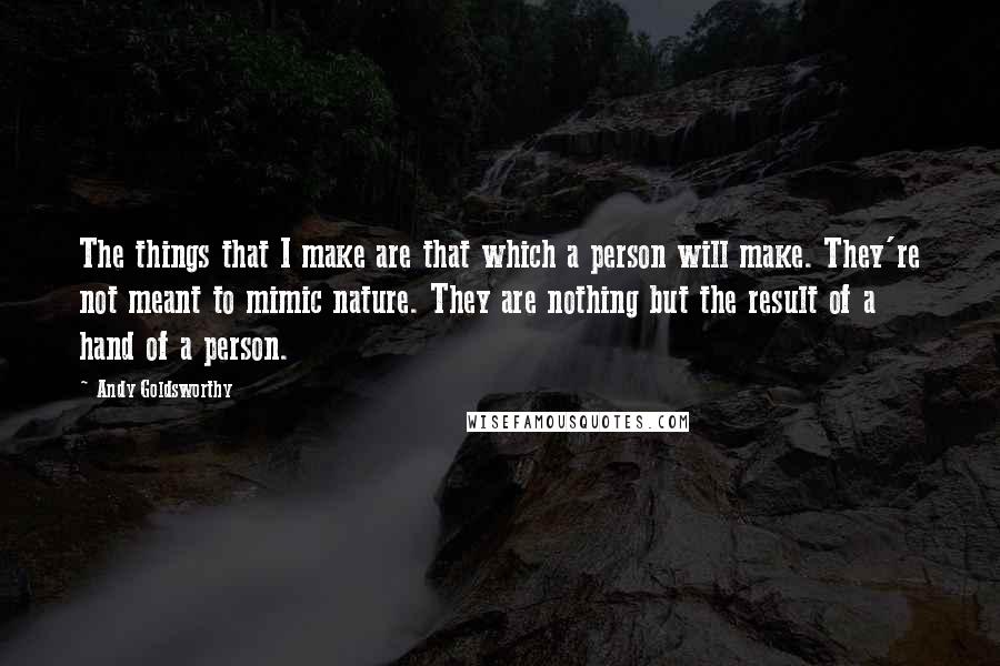 Andy Goldsworthy Quotes: The things that I make are that which a person will make. They're not meant to mimic nature. They are nothing but the result of a hand of a person.