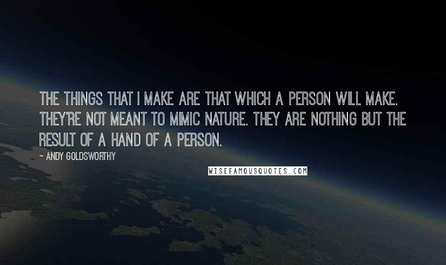 Andy Goldsworthy Quotes: The things that I make are that which a person will make. They're not meant to mimic nature. They are nothing but the result of a hand of a person.