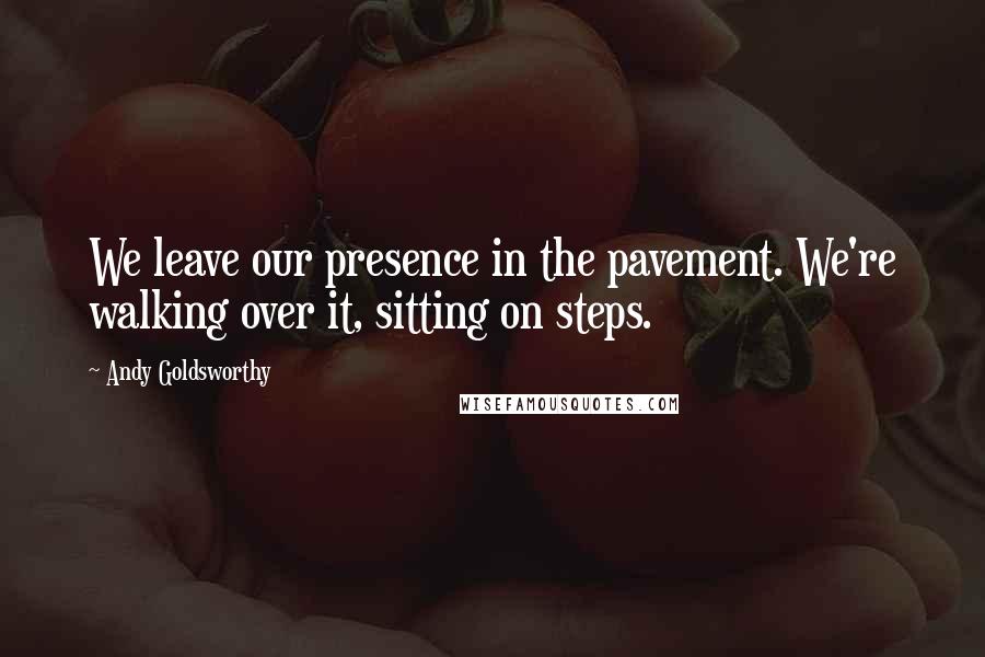 Andy Goldsworthy Quotes: We leave our presence in the pavement. We're walking over it, sitting on steps.