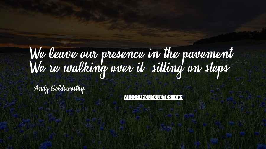 Andy Goldsworthy Quotes: We leave our presence in the pavement. We're walking over it, sitting on steps.