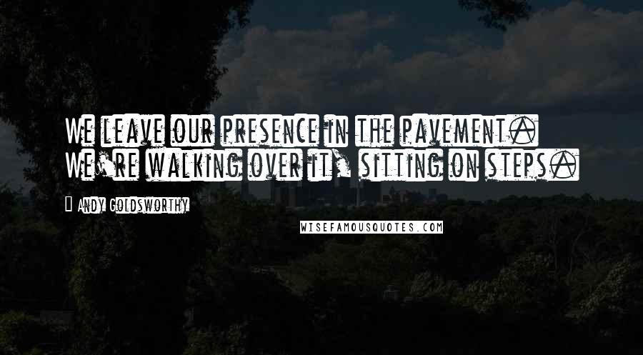 Andy Goldsworthy Quotes: We leave our presence in the pavement. We're walking over it, sitting on steps.