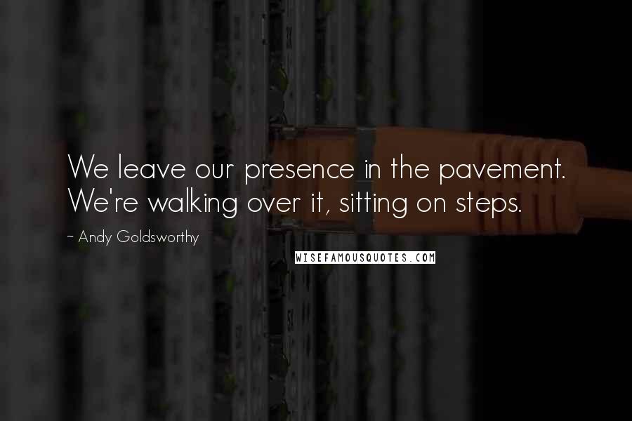 Andy Goldsworthy Quotes: We leave our presence in the pavement. We're walking over it, sitting on steps.