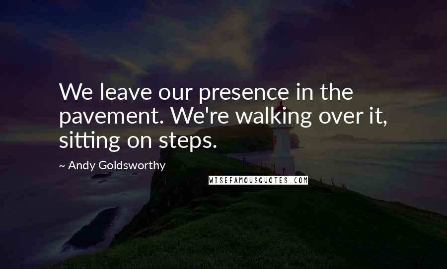 Andy Goldsworthy Quotes: We leave our presence in the pavement. We're walking over it, sitting on steps.