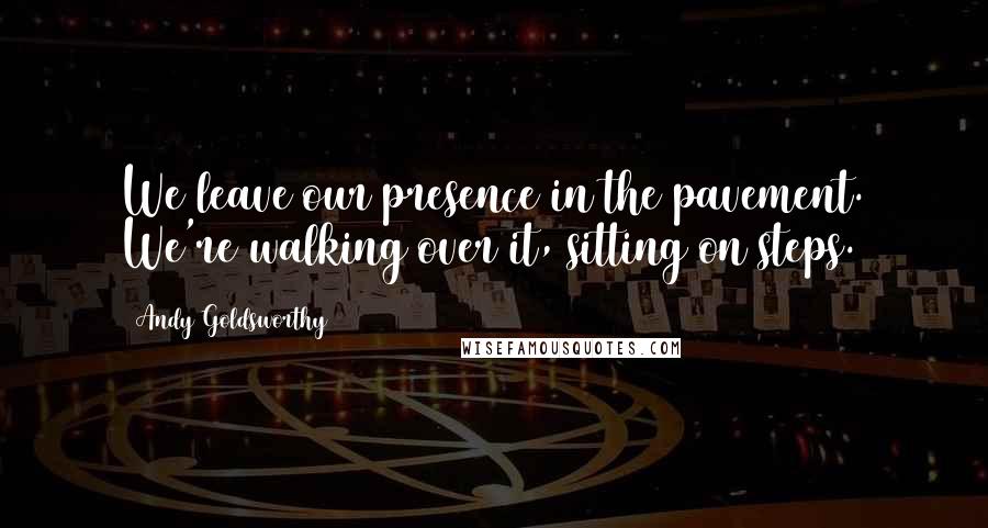 Andy Goldsworthy Quotes: We leave our presence in the pavement. We're walking over it, sitting on steps.