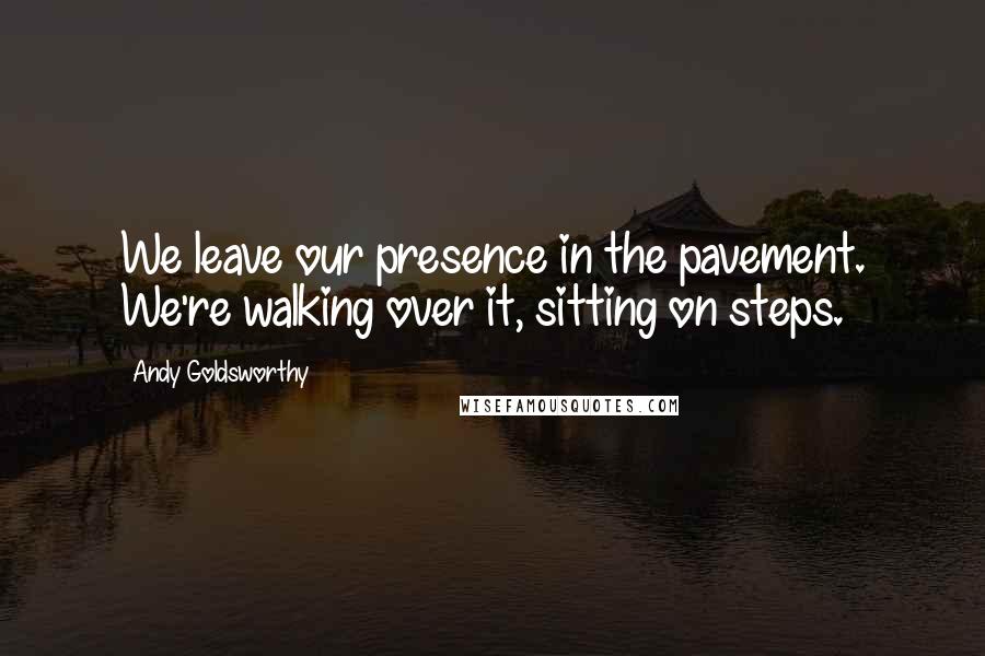 Andy Goldsworthy Quotes: We leave our presence in the pavement. We're walking over it, sitting on steps.