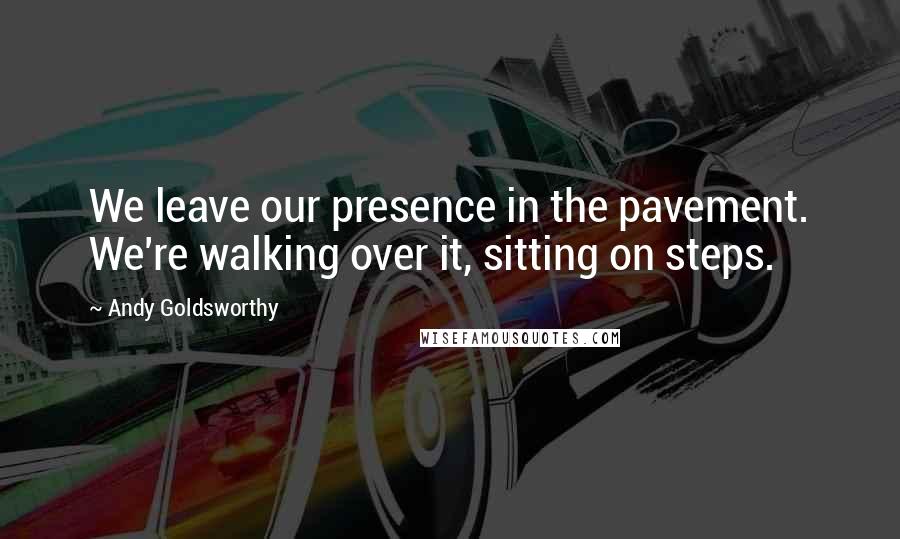 Andy Goldsworthy Quotes: We leave our presence in the pavement. We're walking over it, sitting on steps.