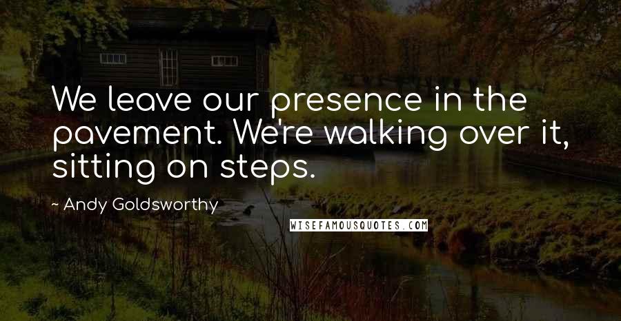 Andy Goldsworthy Quotes: We leave our presence in the pavement. We're walking over it, sitting on steps.