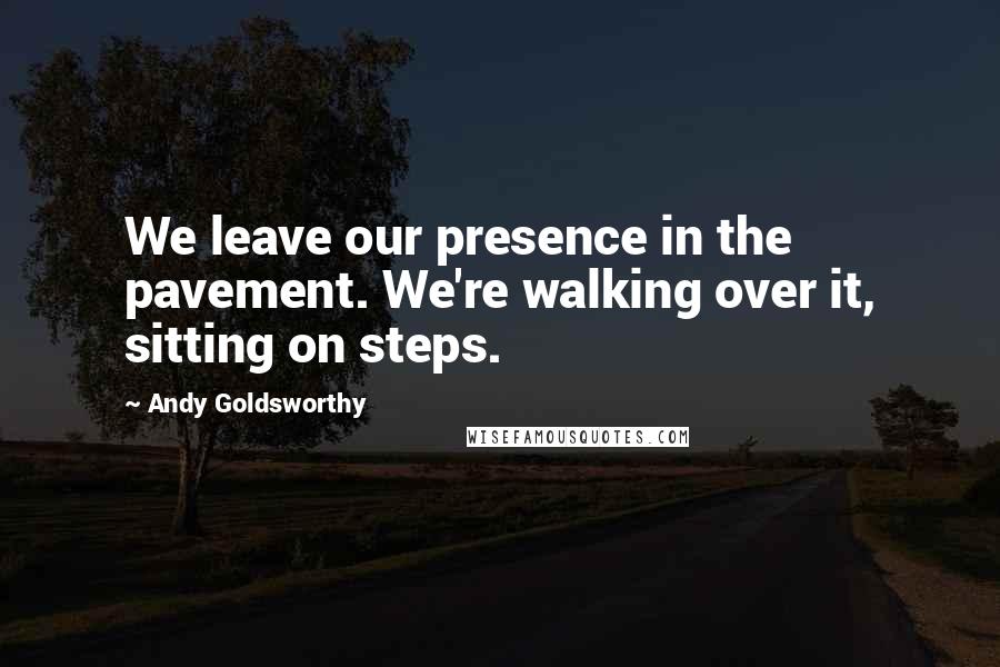 Andy Goldsworthy Quotes: We leave our presence in the pavement. We're walking over it, sitting on steps.